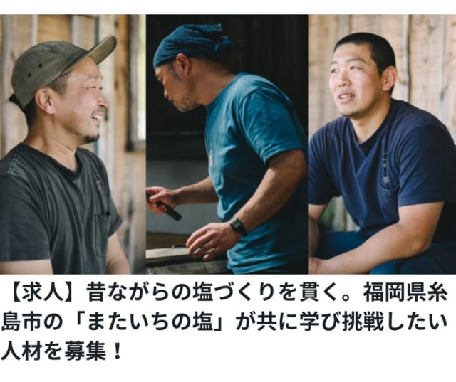 【求人】福岡県糸島市の「またいちの塩」が、自然の中で昔ながらの塩づくりを共に学び、挑戦するスタッフを募集！

糸島半島の西側の先端にある「またいちの塩製塩所 工房とったん」では、玄界灘の恵みを生かし、手作業で塩を作り上げる伝統的な技術を守り続けています。代表の平川秀一さんは、塩づくりを通じて「おいしい」を総合的にプロデュースし、五感で楽しむ体験を提供しています。そんなまたいちの塩が、持続可能な製塩や新たな挑戦を共にする仲間を求めています。こちらでは他県から移住をされた方や、都市部からUターンしたスタッフも活躍しています！糸島の自然とともに働きたい方、ぜひご応募ください。▶くわしくは「福岡移住計画」ウェブサイトをごらんください。

▼福岡移住計画求人ページはこちら
https://fukuoka-ijyu.jp/2024/10/09/kyujin-mataichi/

▼またいちの塩は現在、海の環境を守るためのクラウドファンディングにも挑戦中です！
くわしくはプロフリンクをごらんください。

#またいちの塩 #福岡移住計画 #福岡移住  #糸島ライフ #求人情報 #自然と共に #伝統技術
#クラウドファンディング #持続可能な未来